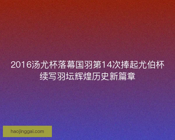 2016汤尤杯落幕国羽第14次捧起尤伯杯续写羽坛辉煌历史新篇章