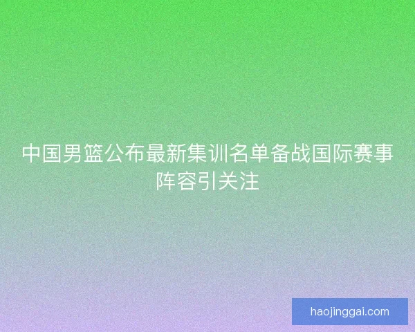 中国男篮公布最新集训名单备战国际赛事阵容引关注