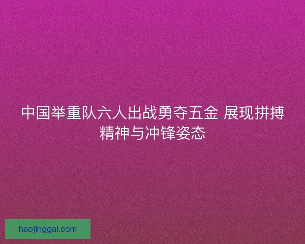 中国举重队六人出战勇夺五金 展现拼搏精神与冲锋姿态