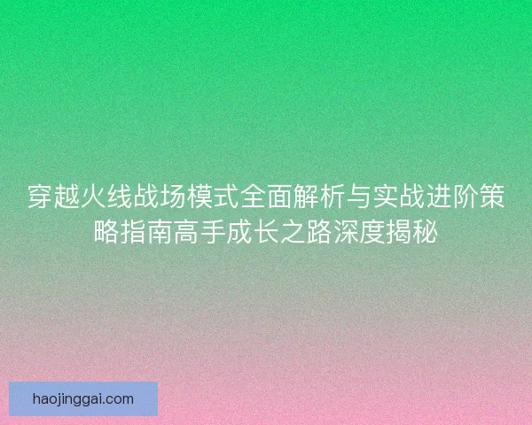 穿越火线战场模式全面解析与实战进阶策略指南高手成长之路深度揭秘