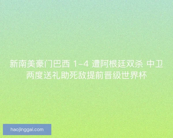 新南美豪门巴西 1-4 遭阿根廷双杀 中卫两度送礼助死敌提前晋级世界杯