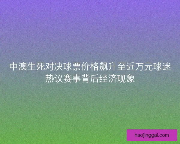 中澳生死对决球票价格飙升至近万元球迷热议赛事背后经济现象 中澳生死对决球票价格飙升至近万元球迷热议赛事背后经济现象