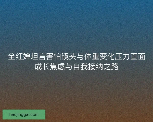 全红婵坦言害怕镜头与体重变化压力直面成长焦虑与自我接纳之路 全红婵坦言害怕镜头与体重变化压力直面成长焦虑与自我接纳之路