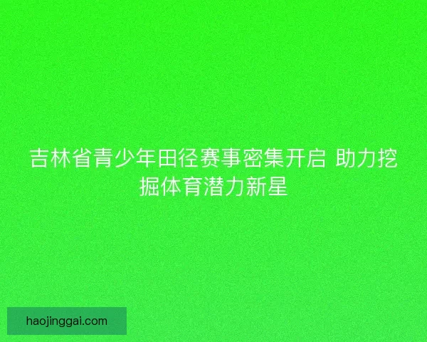 吉林省青少年田径赛事密集开启 助力挖掘体育潜力新星 吉林省青少年田径赛事密集开启 助力挖掘体育潜力新星