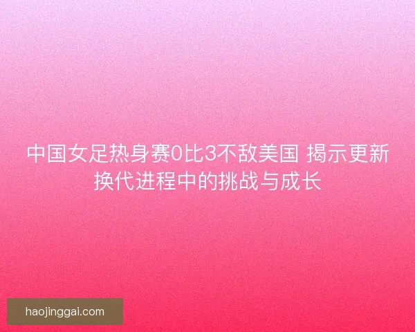 中国女足热身赛0比3不敌美国 揭示更新换代进程中的挑战与成长