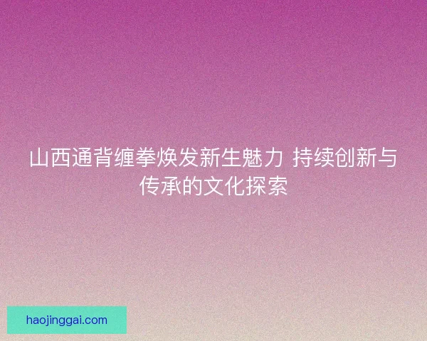 山西通背缠拳焕发新生魅力 持续创新与传承的文化探索 山西通背缠拳焕发新生魅力 持续创新与传承的文化探索