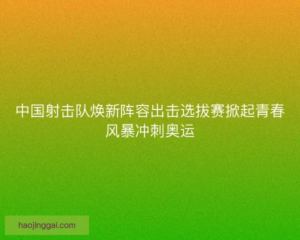 中国射击队焕新阵容出击选拔赛掀起青春风暴冲刺奥运 中国射击队焕新阵容出击选拔赛掀起青春风暴冲刺奥运