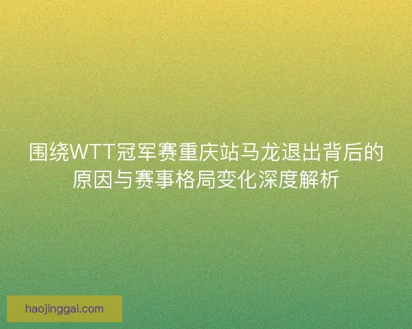 围绕WTT冠军赛重庆站马龙退出背后的原因与赛事格局变化深度解析 围绕WTT冠军赛重庆站马龙退出背后的原因与赛事格局变化深度解析