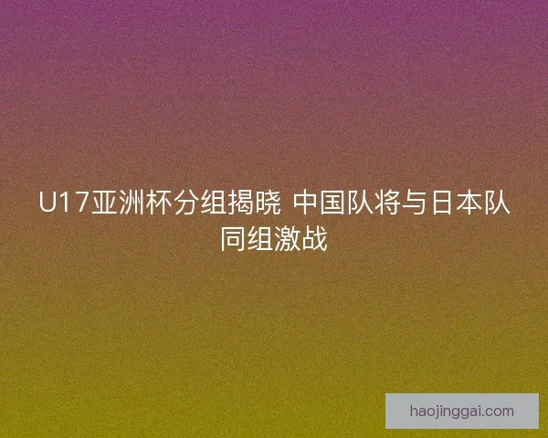 U17亚洲杯分组揭晓 中国队将与日本队同组激战 U17亚洲杯分组揭晓 中国队将与日本队同组激战