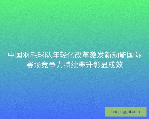 中国羽毛球队年轻化改革激发新动能国际赛场竞争力持续攀升彰显成效 中国羽毛球队年轻化改革激发新动能国际赛场竞争力持续攀升彰显成效