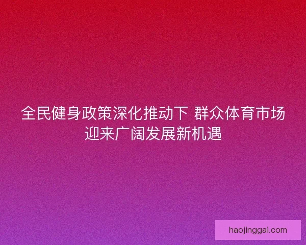 全民健身政策深化推动下 群众体育市场迎来广阔发展新机遇 全民健身政策深化推动下 群众体育市场迎来广阔发展新机遇