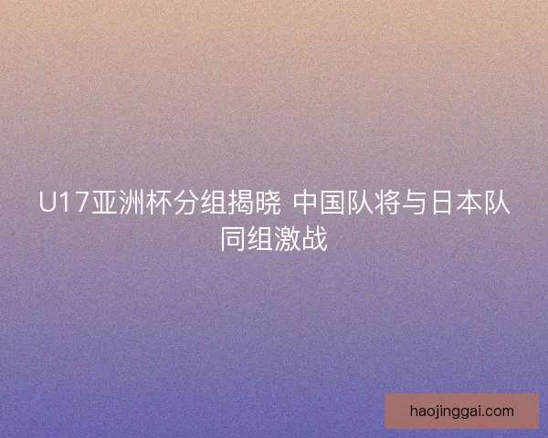 U17亚洲杯分组揭晓 中国队将与日本队同组激战 U17亚洲杯分组揭晓 中国队将与日本队同组激战