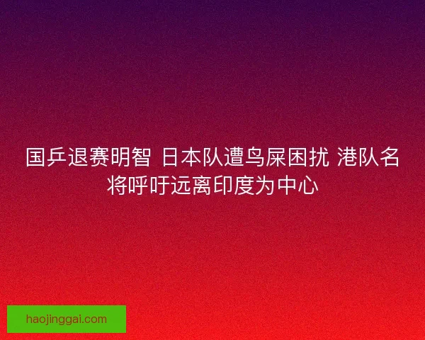 国乒退赛明智 日本队遭鸟屎困扰 港队名将呼吁远离印度为中心 国乒退赛明智 日本队遭鸟屎困扰 港队名将呼吁远离印度为中心