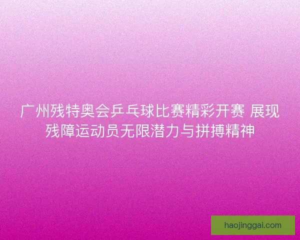 广州残特奥会乒乓球比赛精彩开赛 展现残障运动员无限潜力与拼搏精神 广州残特奥会乒乓球比赛精彩开赛 展现残障运动员无限潜力与拼搏精神